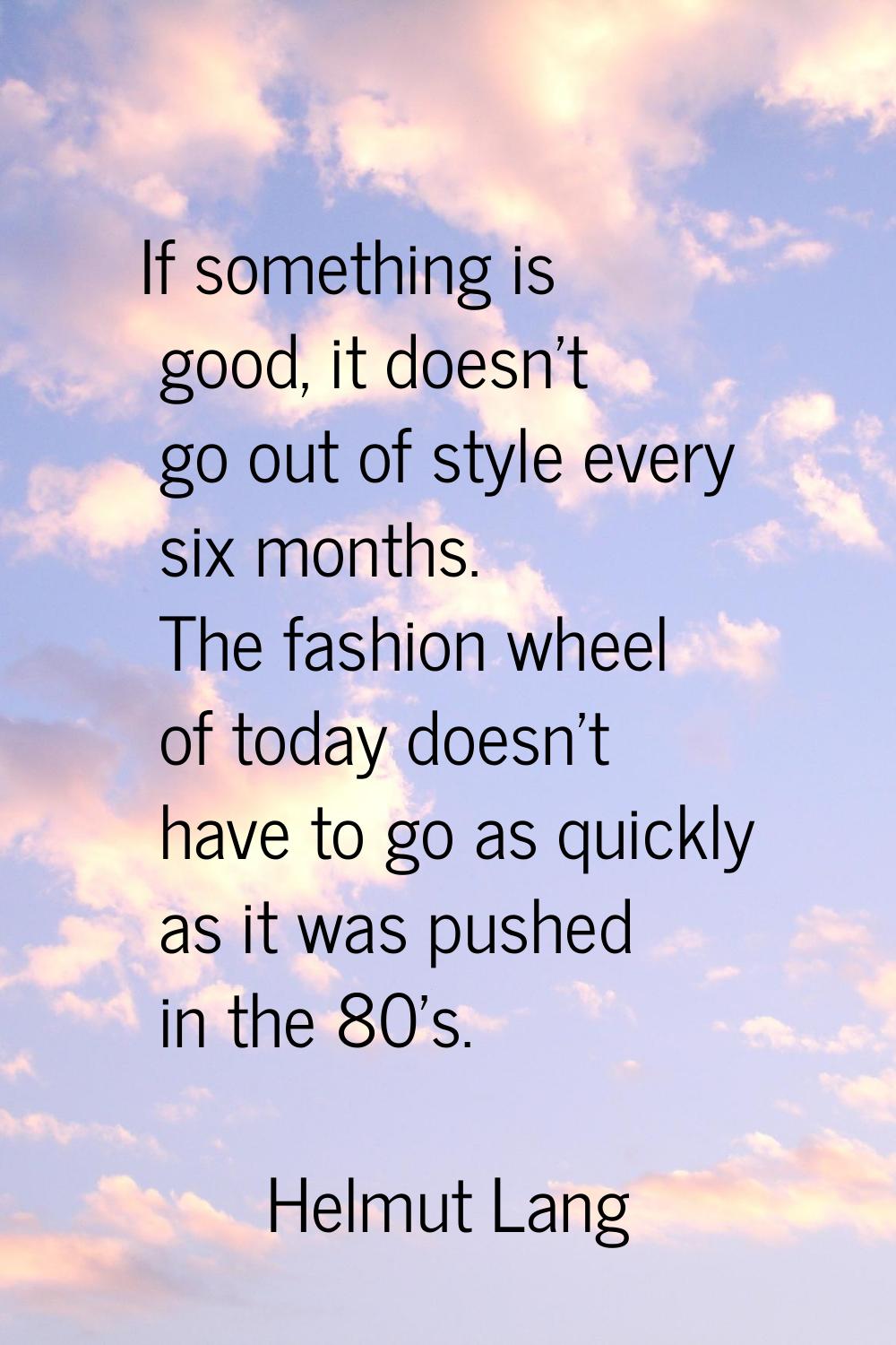 If something is good, it doesn't go out of style every six months. The fashion wheel of today doesn