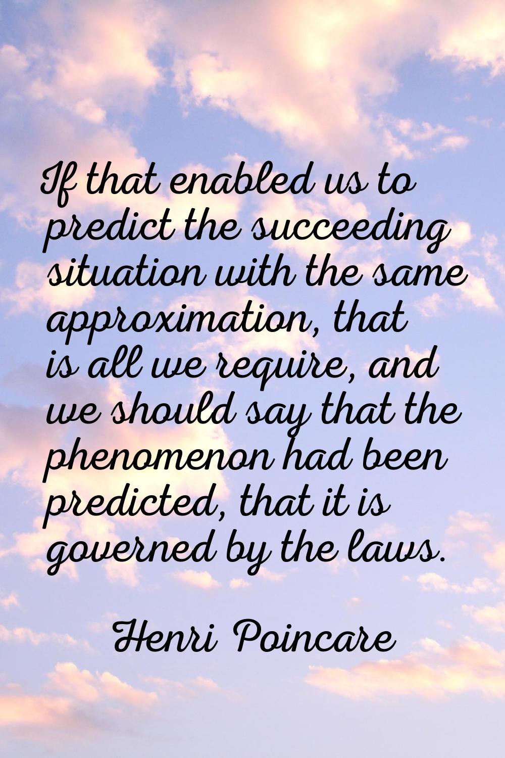 If that enabled us to predict the succeeding situation with the same approximation, that is all we 