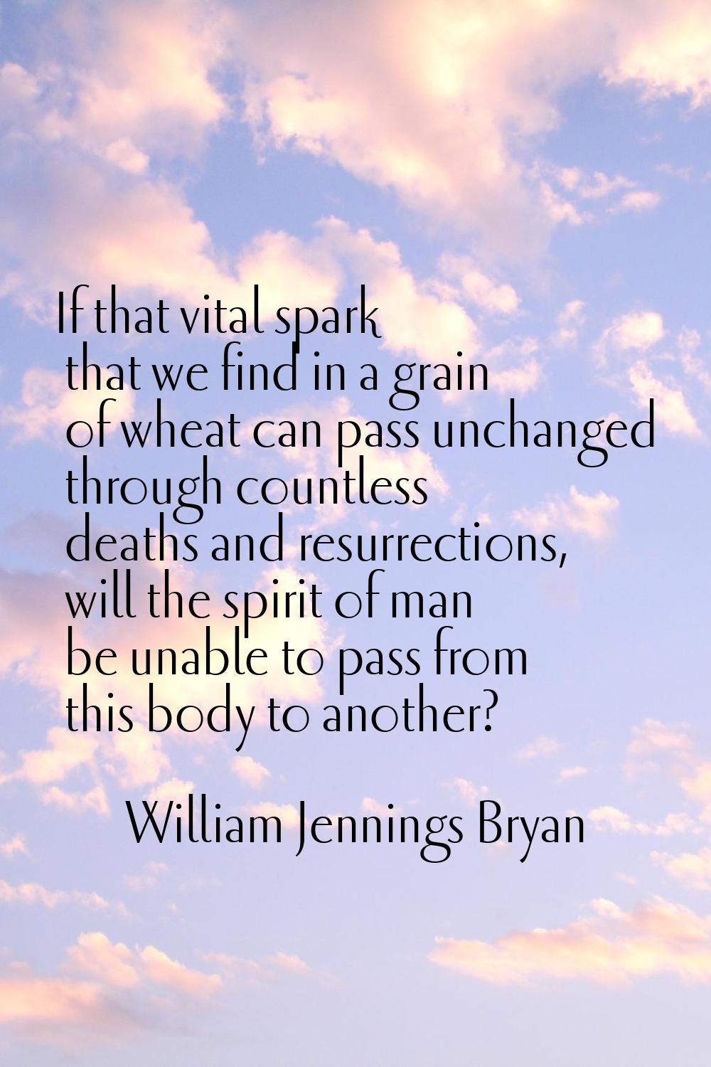 If that vital spark that we find in a grain of wheat can pass unchanged through countless deaths an