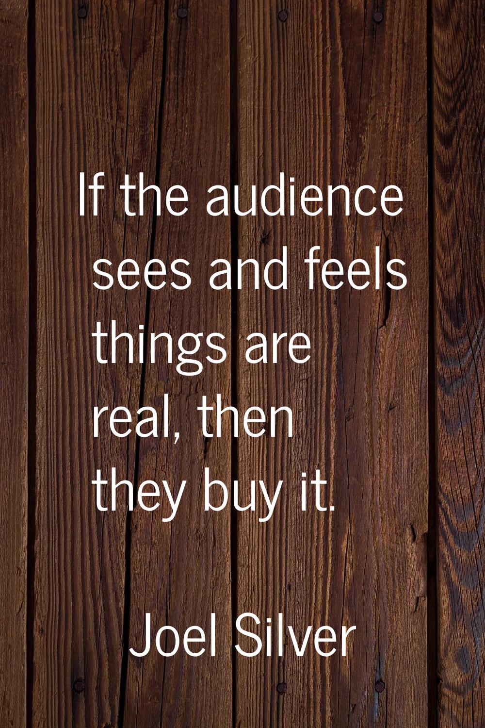 If the audience sees and feels things are real, then they buy it.