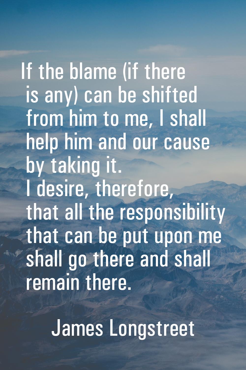 If the blame (if there is any) can be shifted from him to me, I shall help him and our cause by tak
