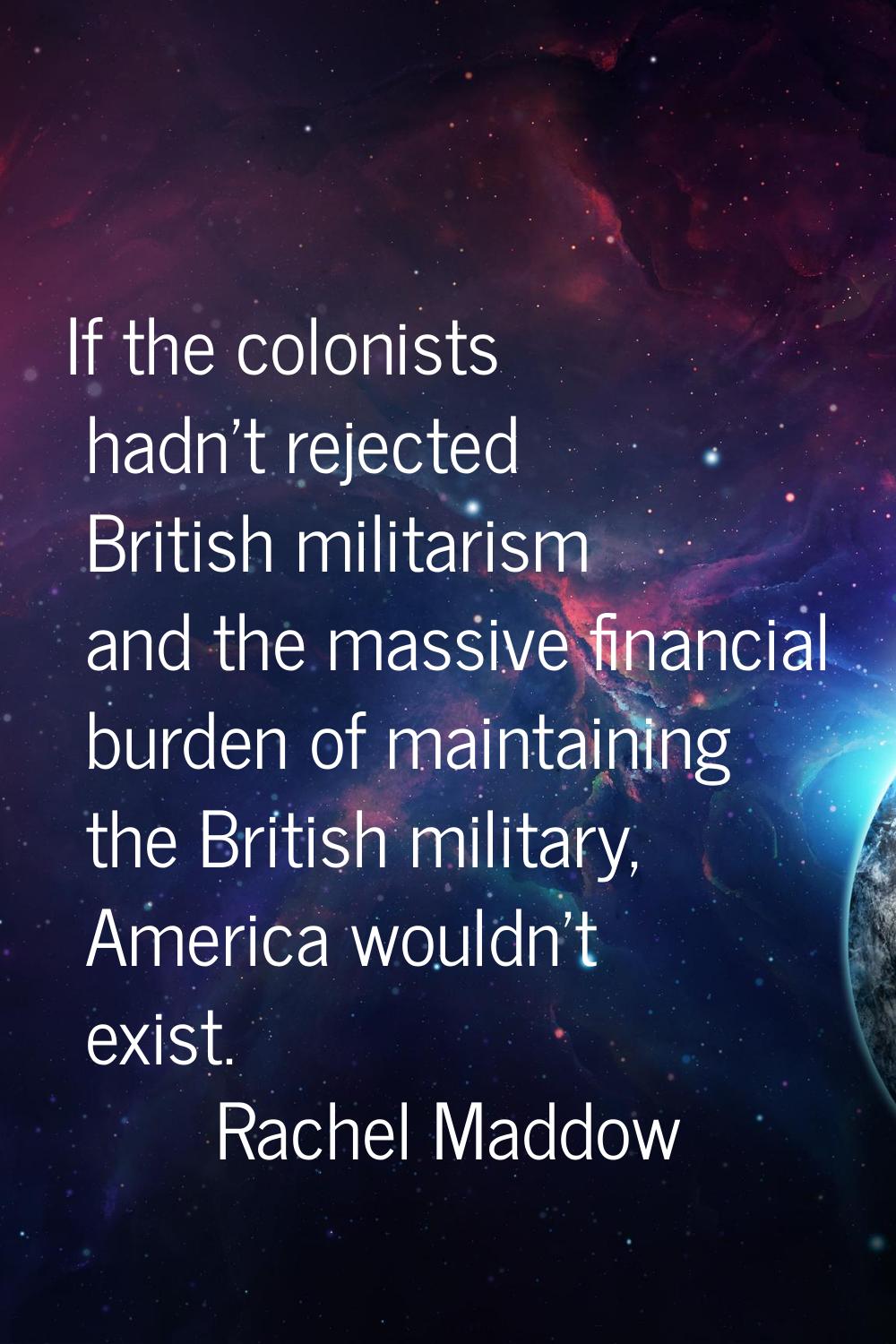 If the colonists hadn't rejected British militarism and the massive financial burden of maintaining