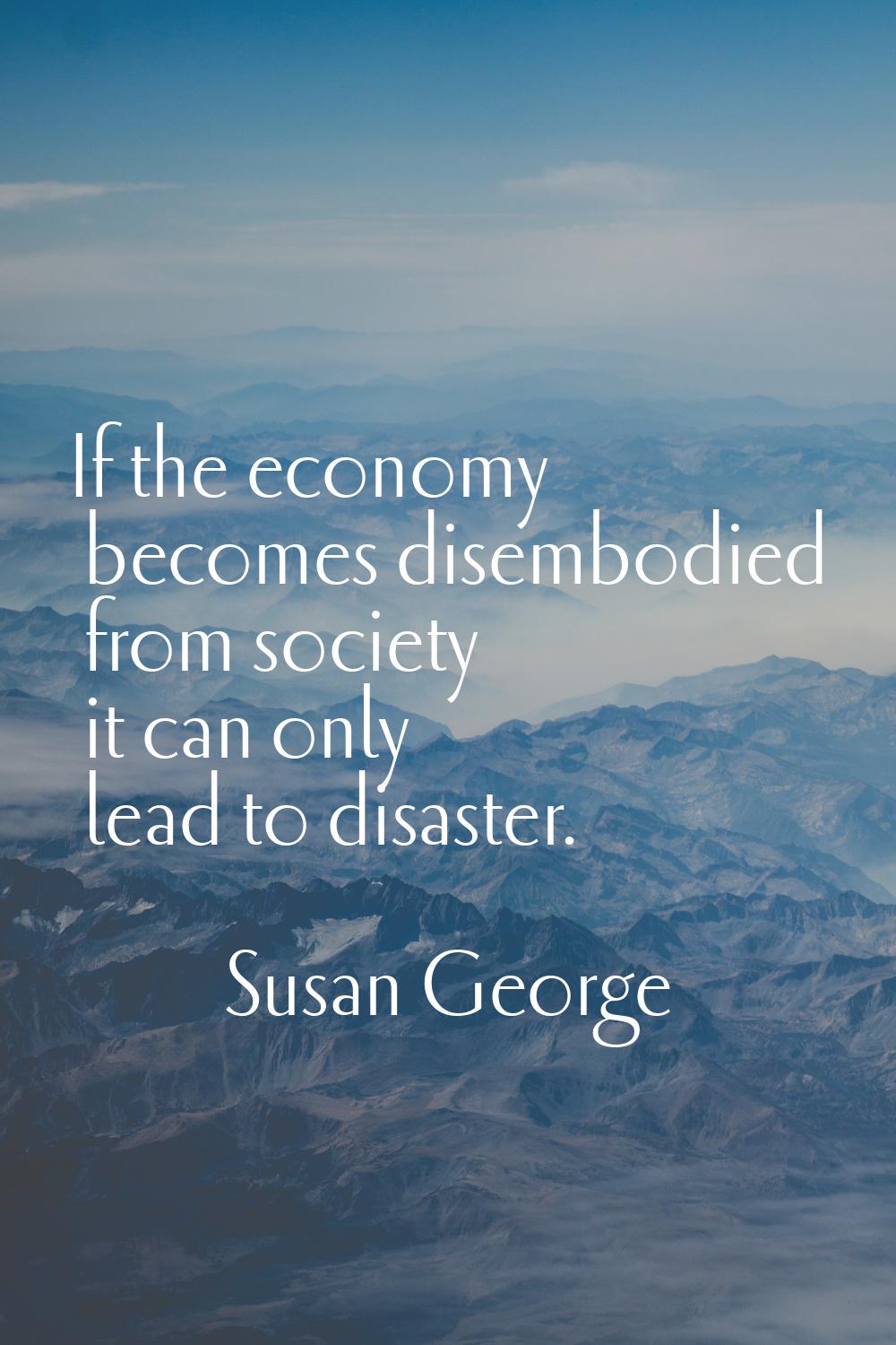 If the economy becomes disembodied from society it can only lead to disaster.