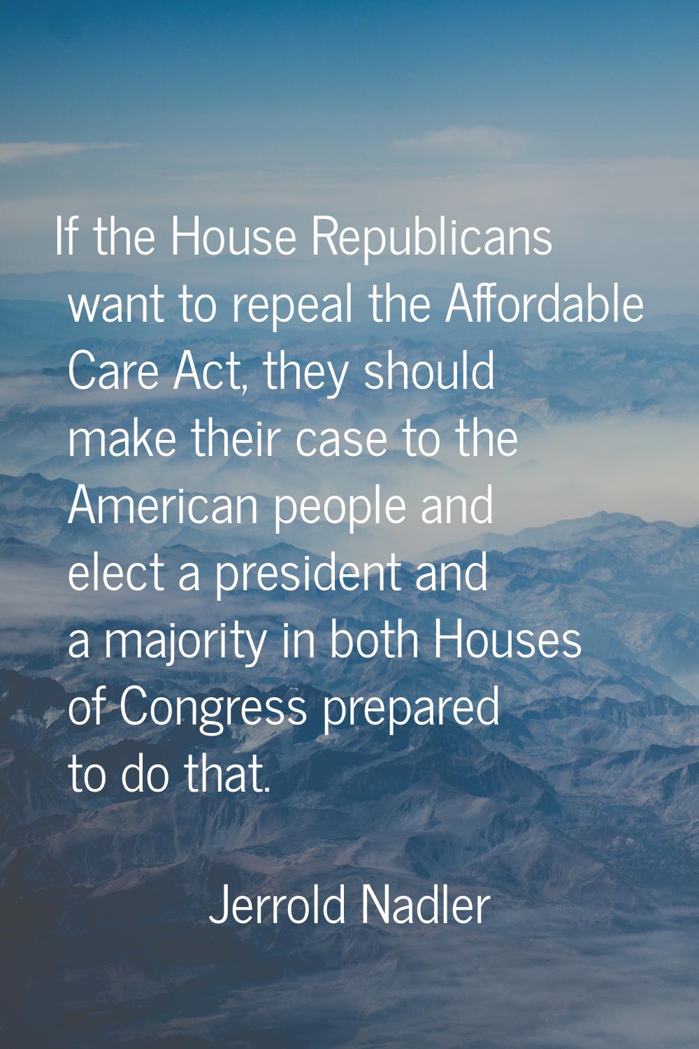 If the House Republicans want to repeal the Affordable Care Act, they should make their case to the
