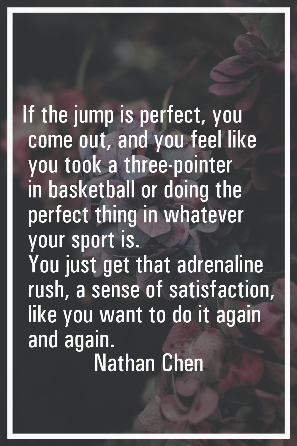 If the jump is perfect, you come out, and you feel like you took a three-pointer in basketball or d