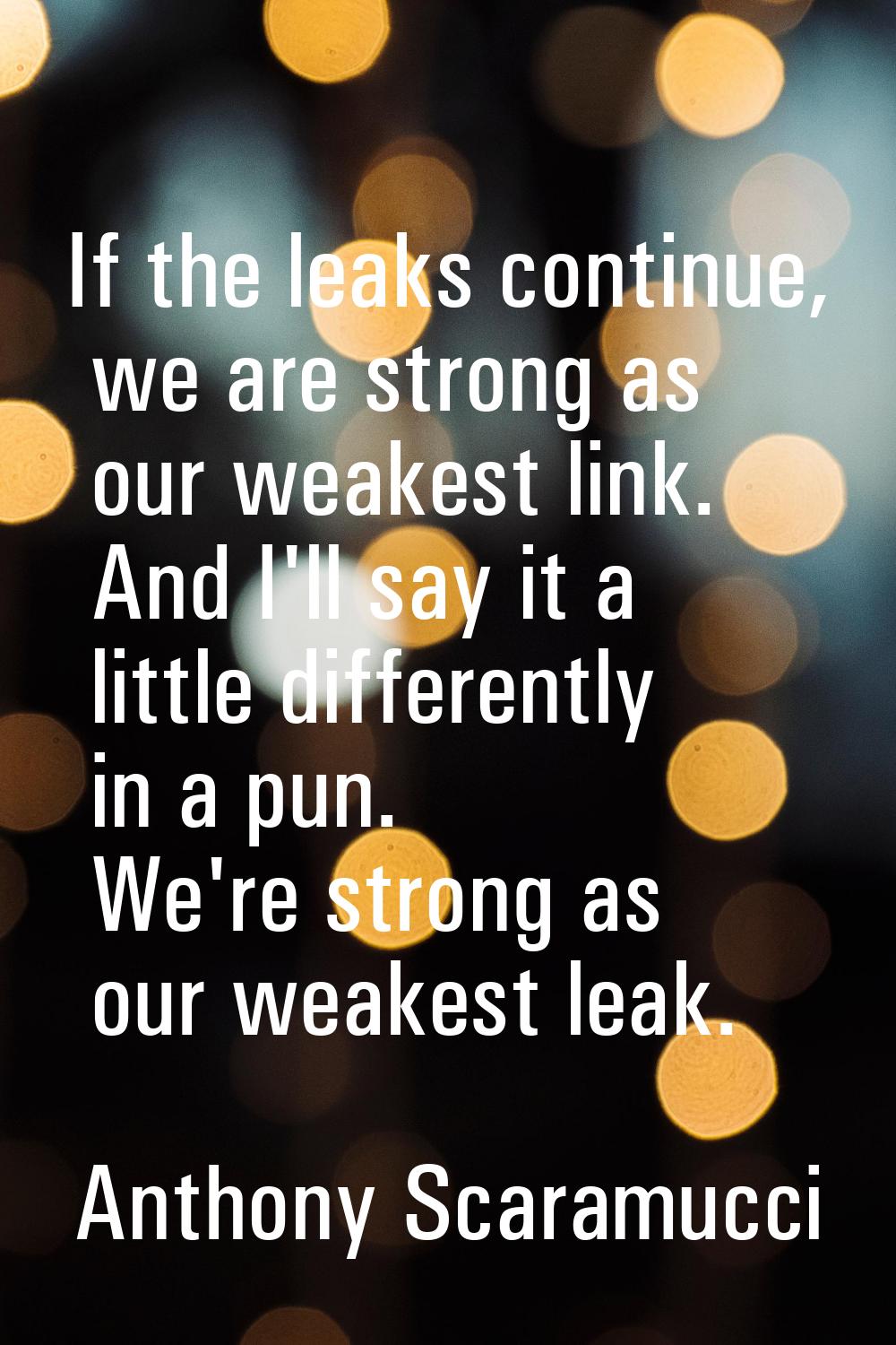 If the leaks continue, we are strong as our weakest link. And I'll say it a little differently in a