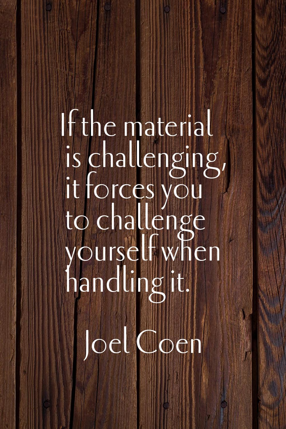 If the material is challenging, it forces you to challenge yourself when handling it.