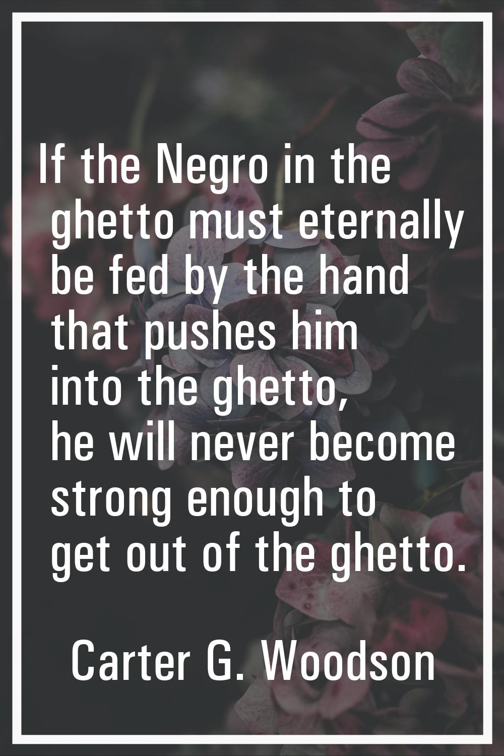 If the Negro in the ghetto must eternally be fed by the hand that pushes him into the ghetto, he wi