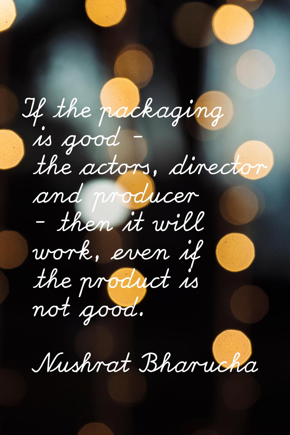 If the packaging is good - the actors, director and producer - then it will work, even if the produ