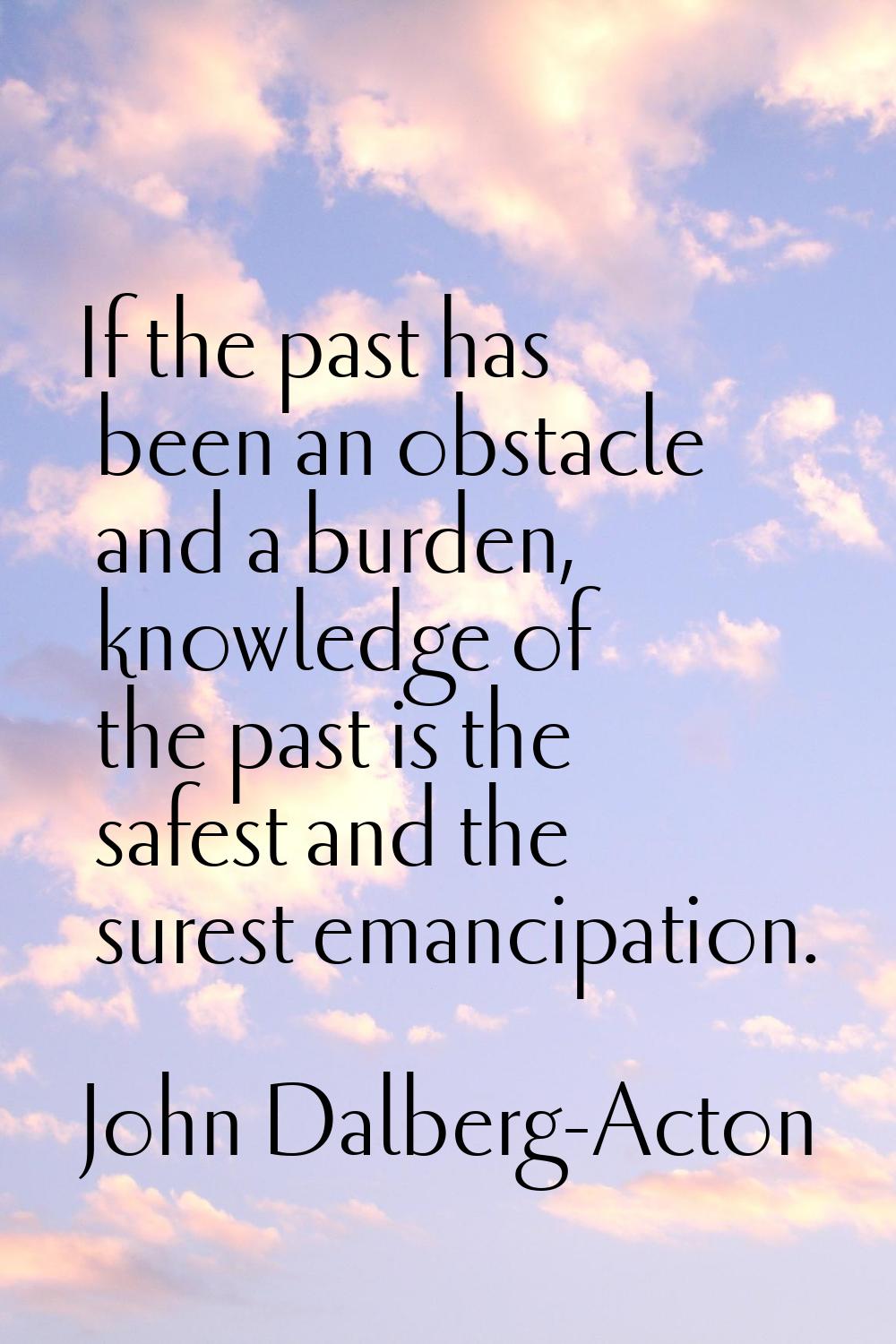 If the past has been an obstacle and a burden, knowledge of the past is the safest and the surest e
