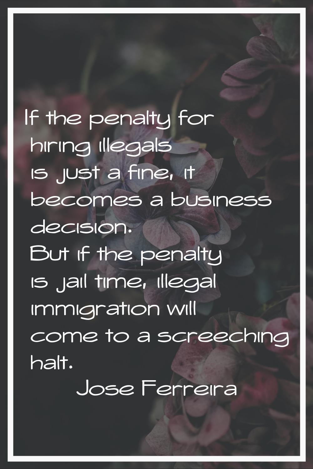 If the penalty for hiring illegals is just a fine, it becomes a business decision. But if the penal
