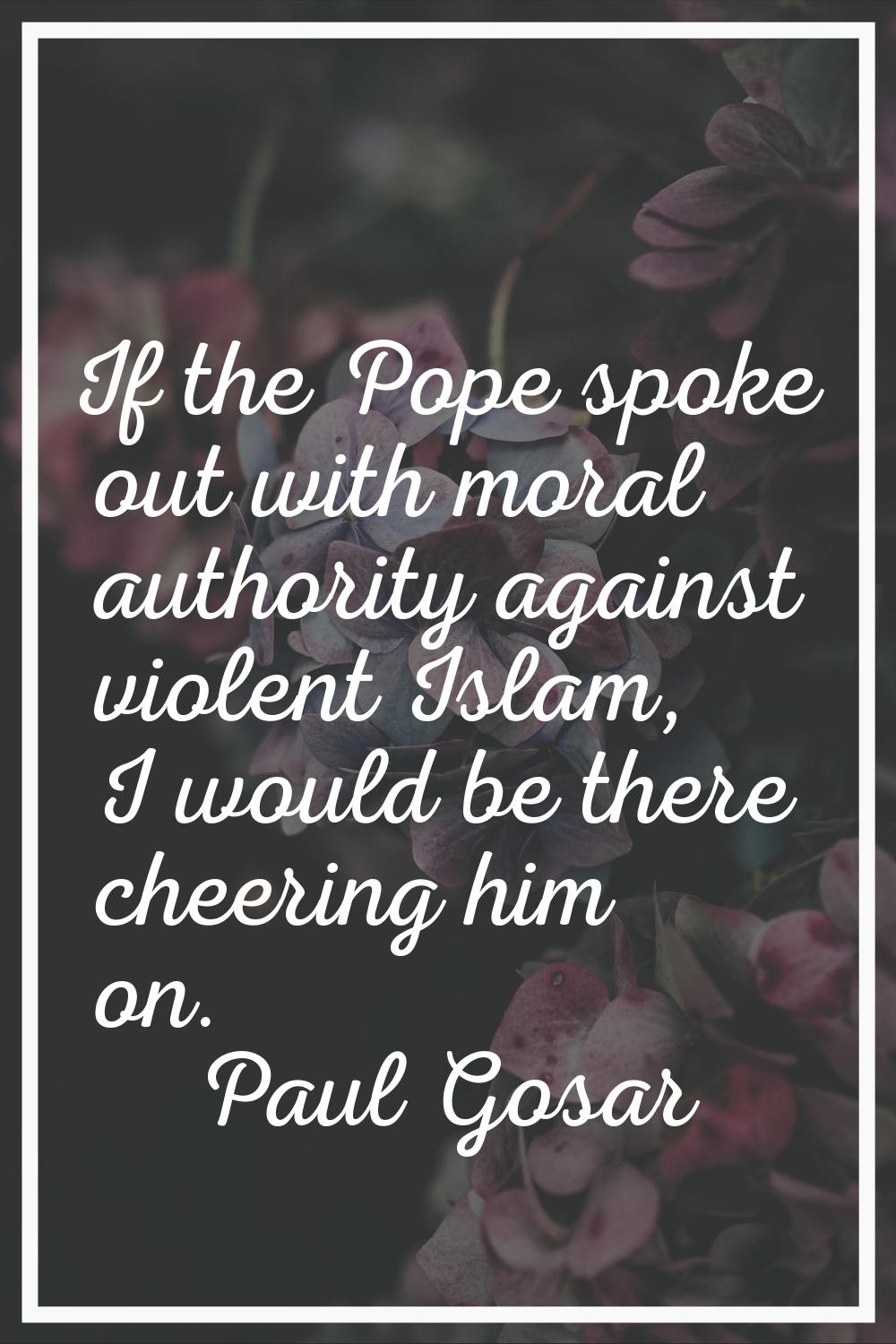If the Pope spoke out with moral authority against violent Islam, I would be there cheering him on.