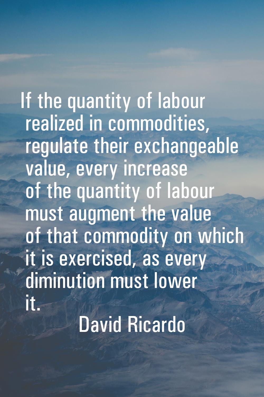 If the quantity of labour realized in commodities, regulate their exchangeable value, every increas