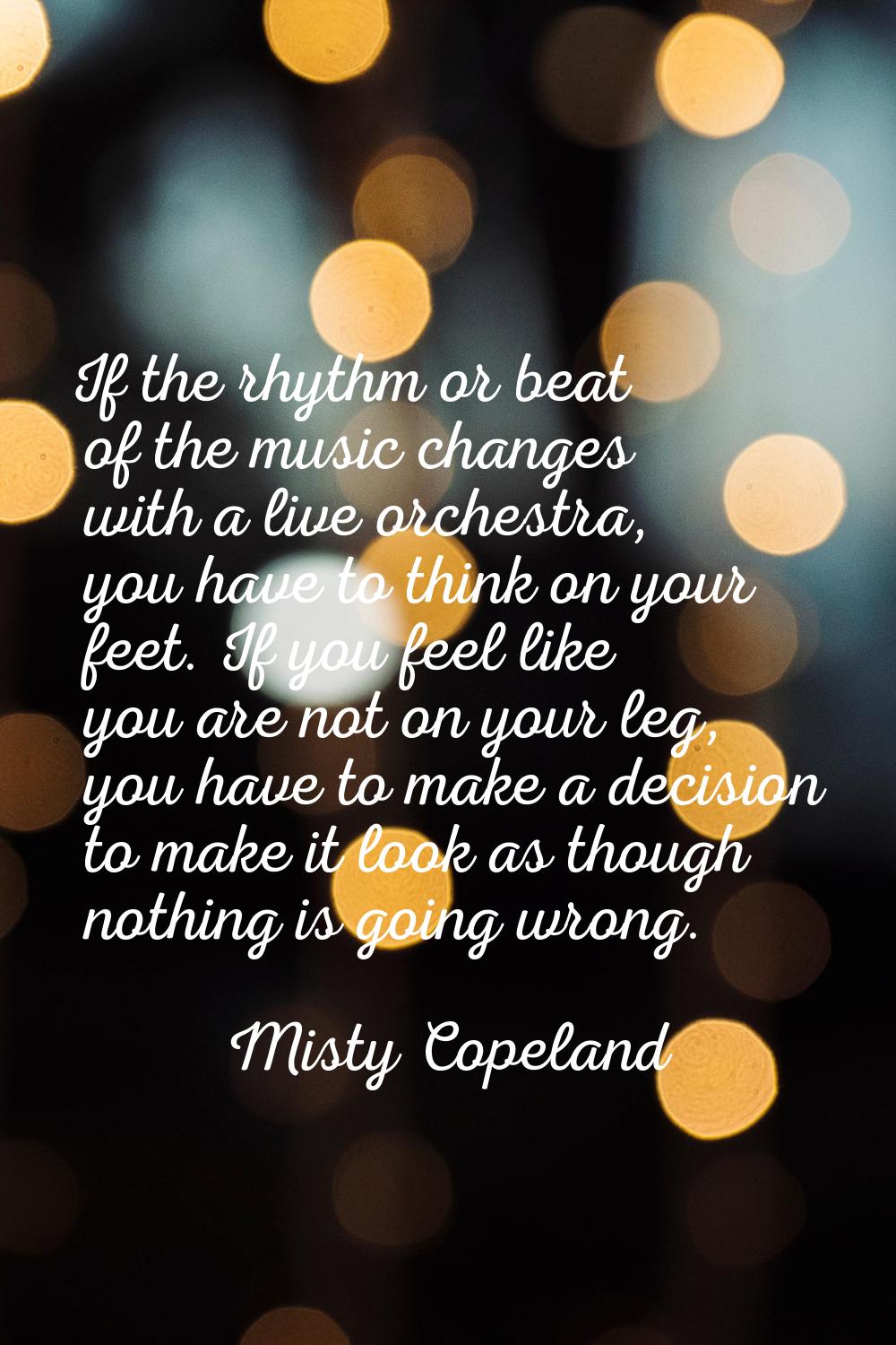 If the rhythm or beat of the music changes with a live orchestra, you have to think on your feet. I