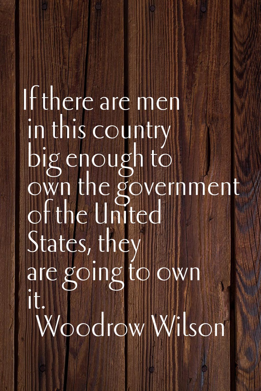 If there are men in this country big enough to own the government of the United States, they are go