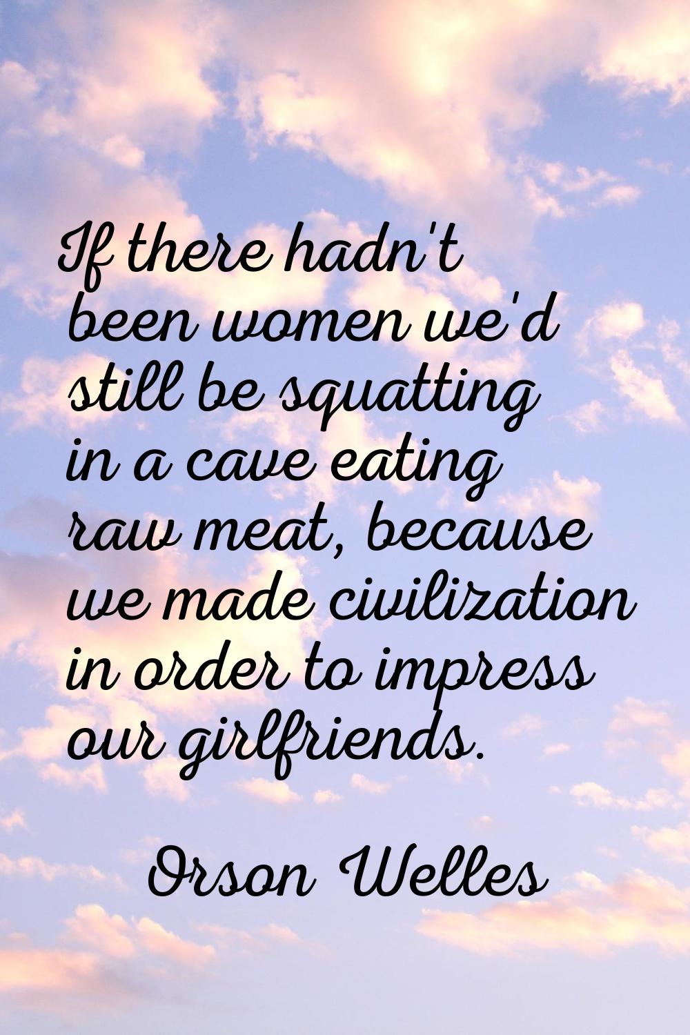 If there hadn't been women we'd still be squatting in a cave eating raw meat, because we made civil