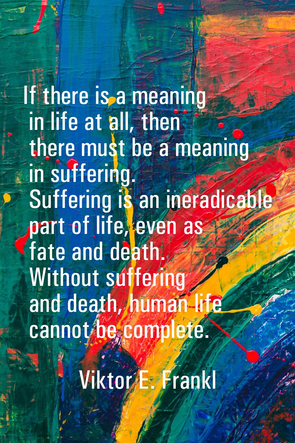 If there is a meaning in life at all, then there must be a meaning in suffering. Suffering is an in