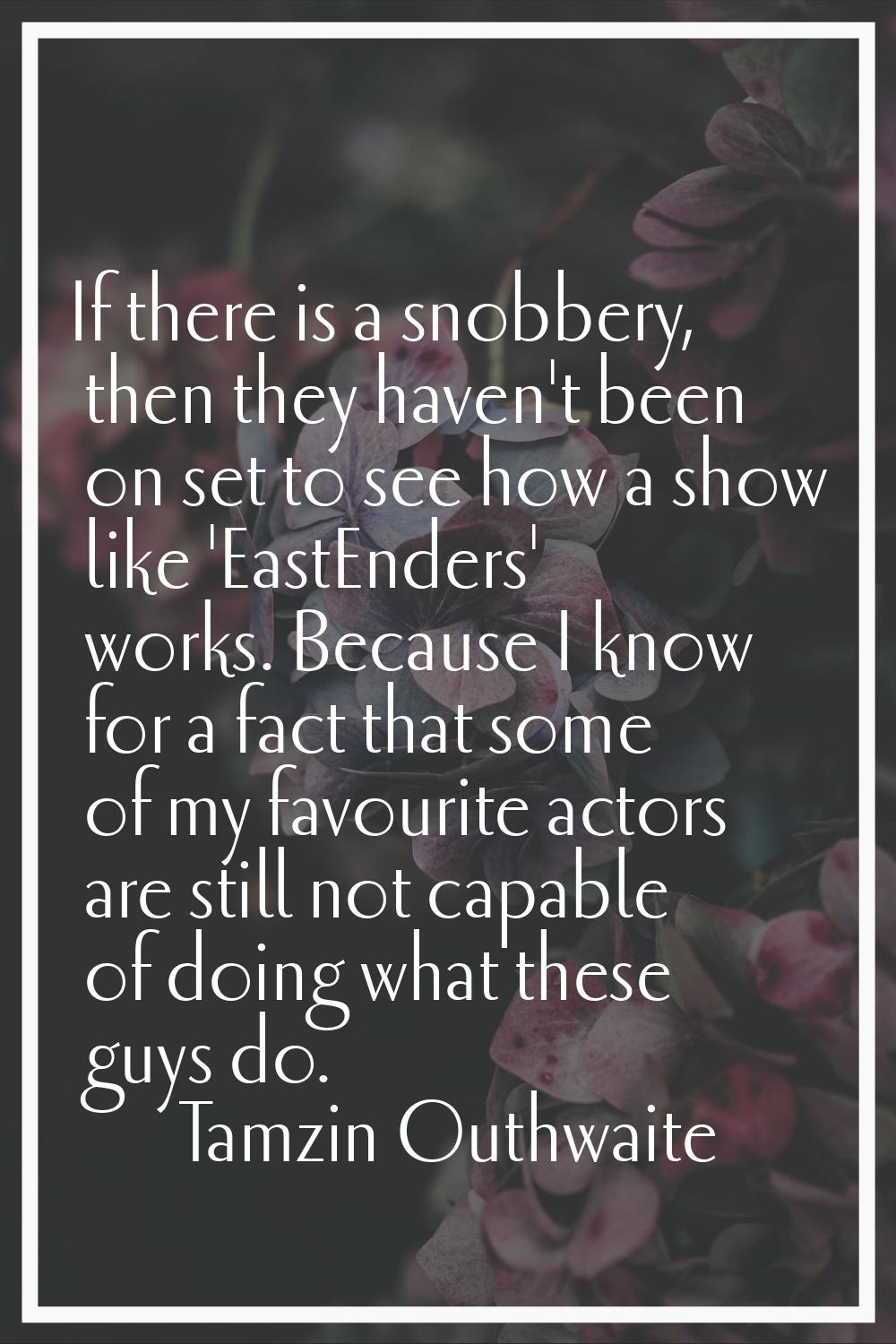 If there is a snobbery, then they haven't been on set to see how a show like 'EastEnders' works. Be