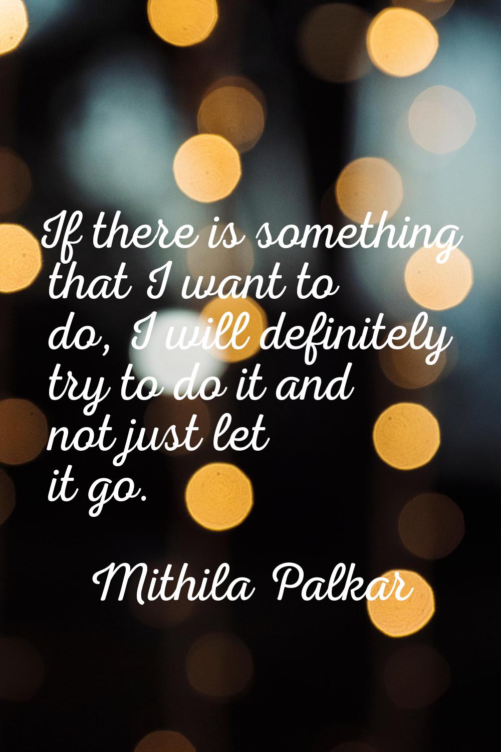 If there is something that I want to do, I will definitely try to do it and not just let it go.