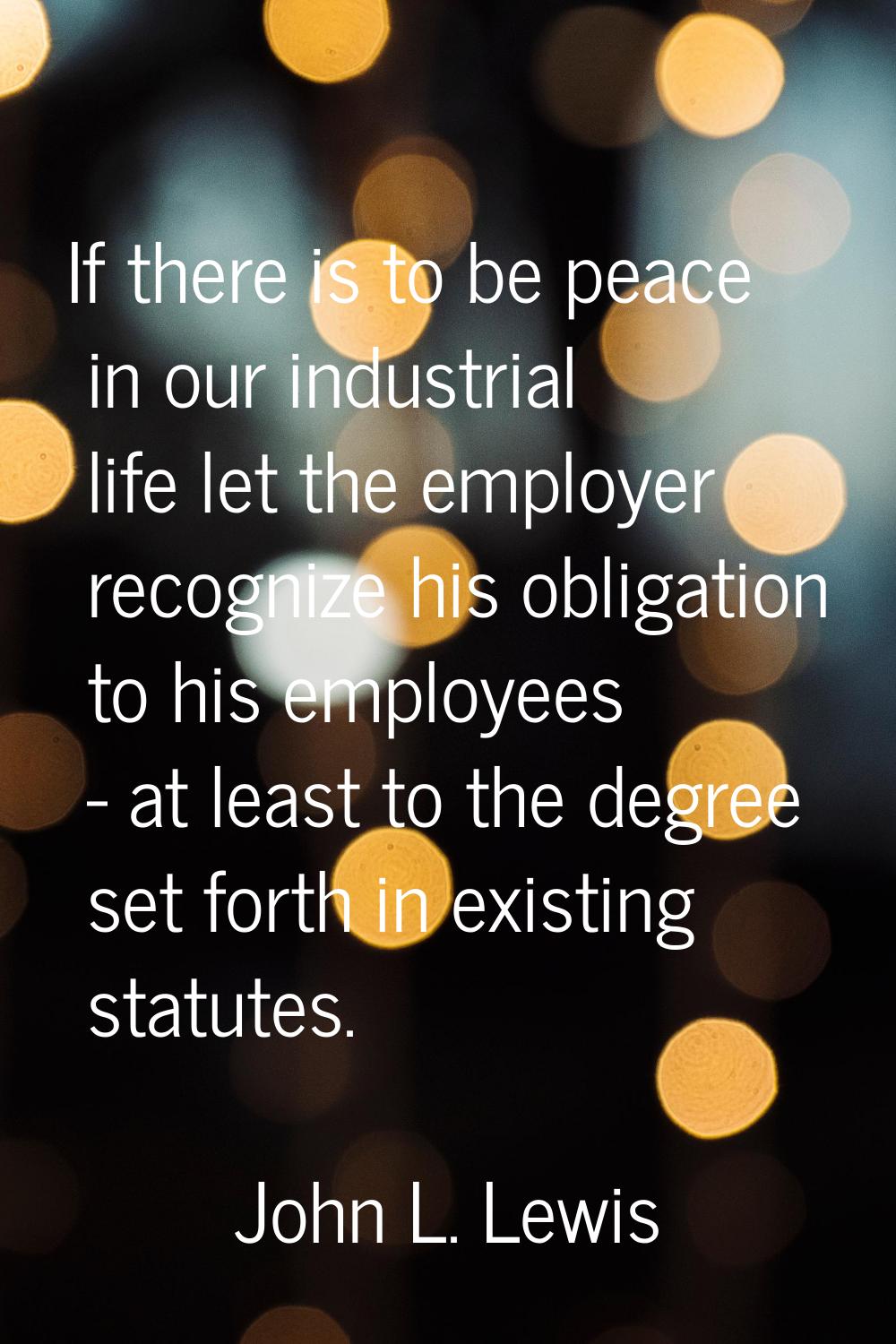 If there is to be peace in our industrial life let the employer recognize his obligation to his emp