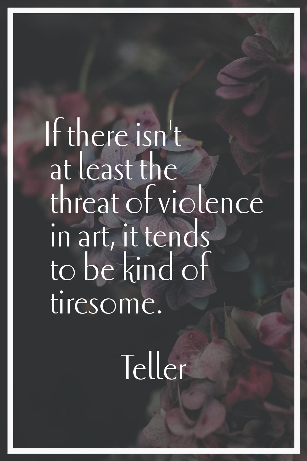 If there isn't at least the threat of violence in art, it tends to be kind of tiresome.