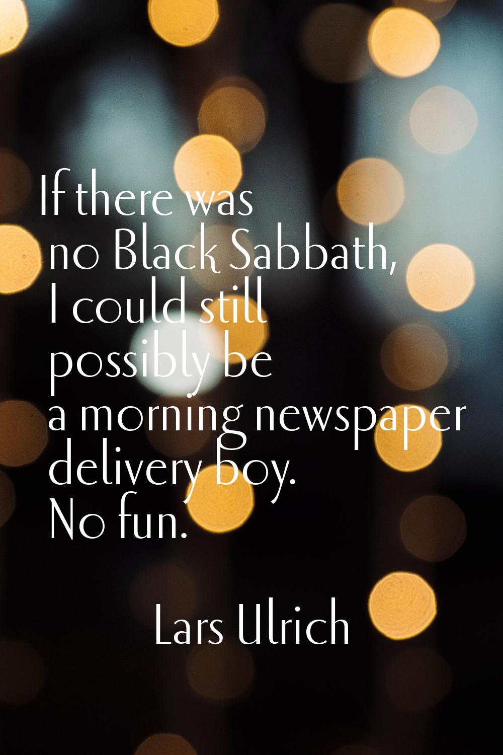 If there was no Black Sabbath, I could still possibly be a morning newspaper delivery boy. No fun.