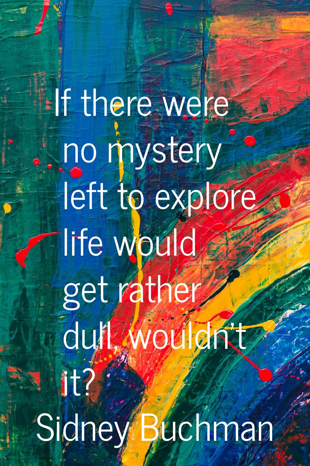 If there were no mystery left to explore life would get rather dull, wouldn't it?