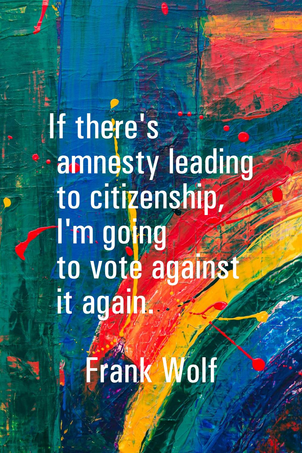 If there's amnesty leading to citizenship, I'm going to vote against it again.