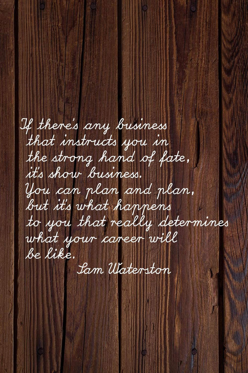 If there's any business that instructs you in the strong hand of fate, it's show business. You can 