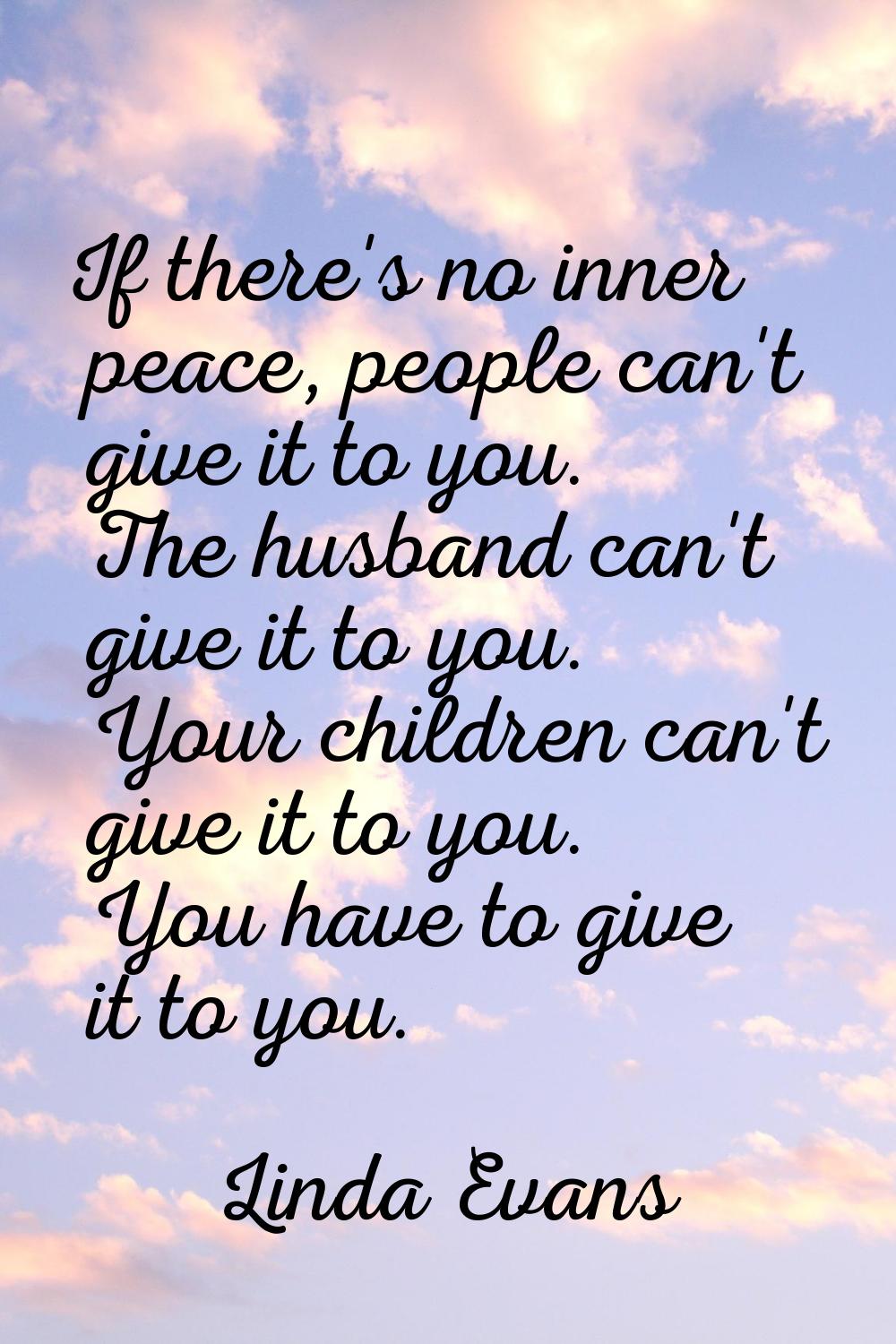 If there's no inner peace, people can't give it to you. The husband can't give it to you. Your chil