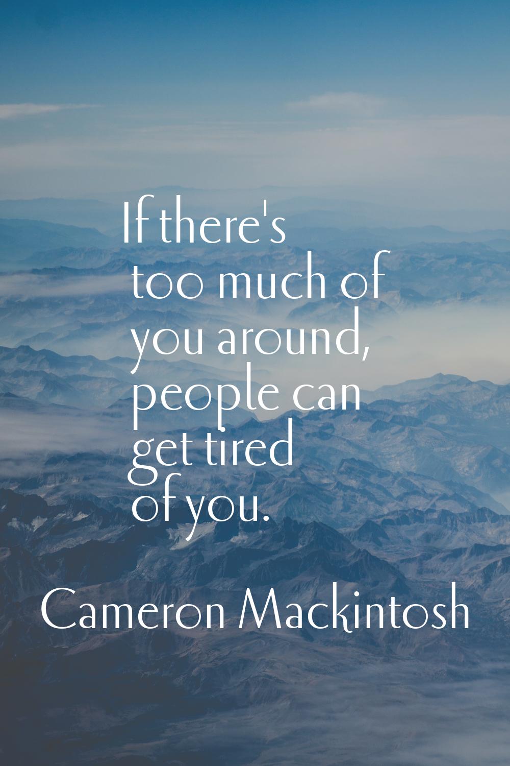 If there's too much of you around, people can get tired of you.