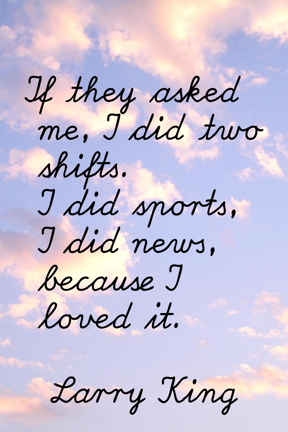 If they asked me, I did two shifts. I did sports, I did news, because I loved it.