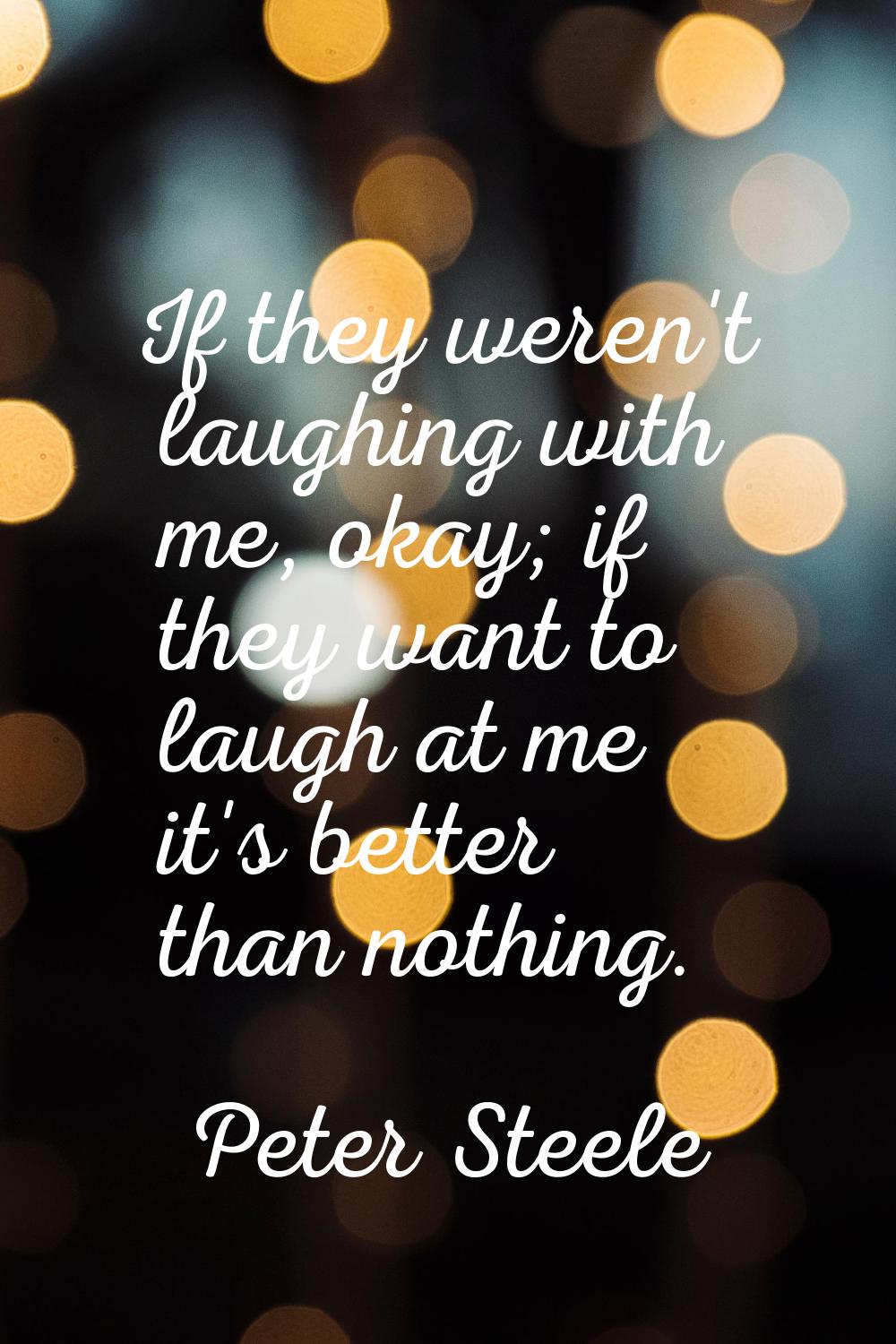 If they weren't laughing with me, okay; if they want to laugh at me it's better than nothing.