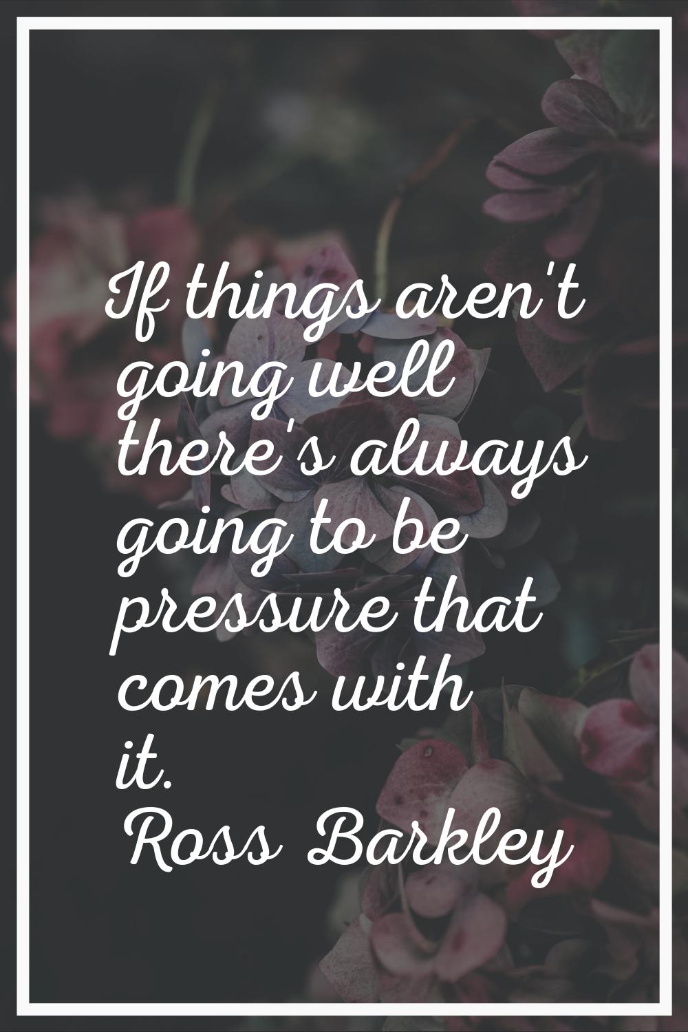 If things aren't going well there's always going to be pressure that comes with it.