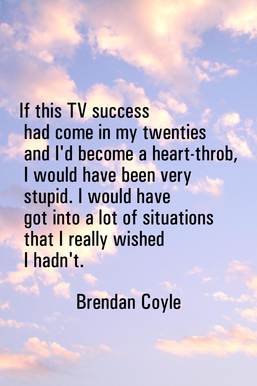 If this TV success had come in my twenties and I'd become a heart-throb, I would have been very stu