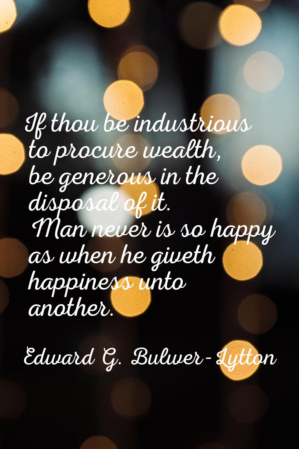 If thou be industrious to procure wealth, be generous in the disposal of it. Man never is so happy 