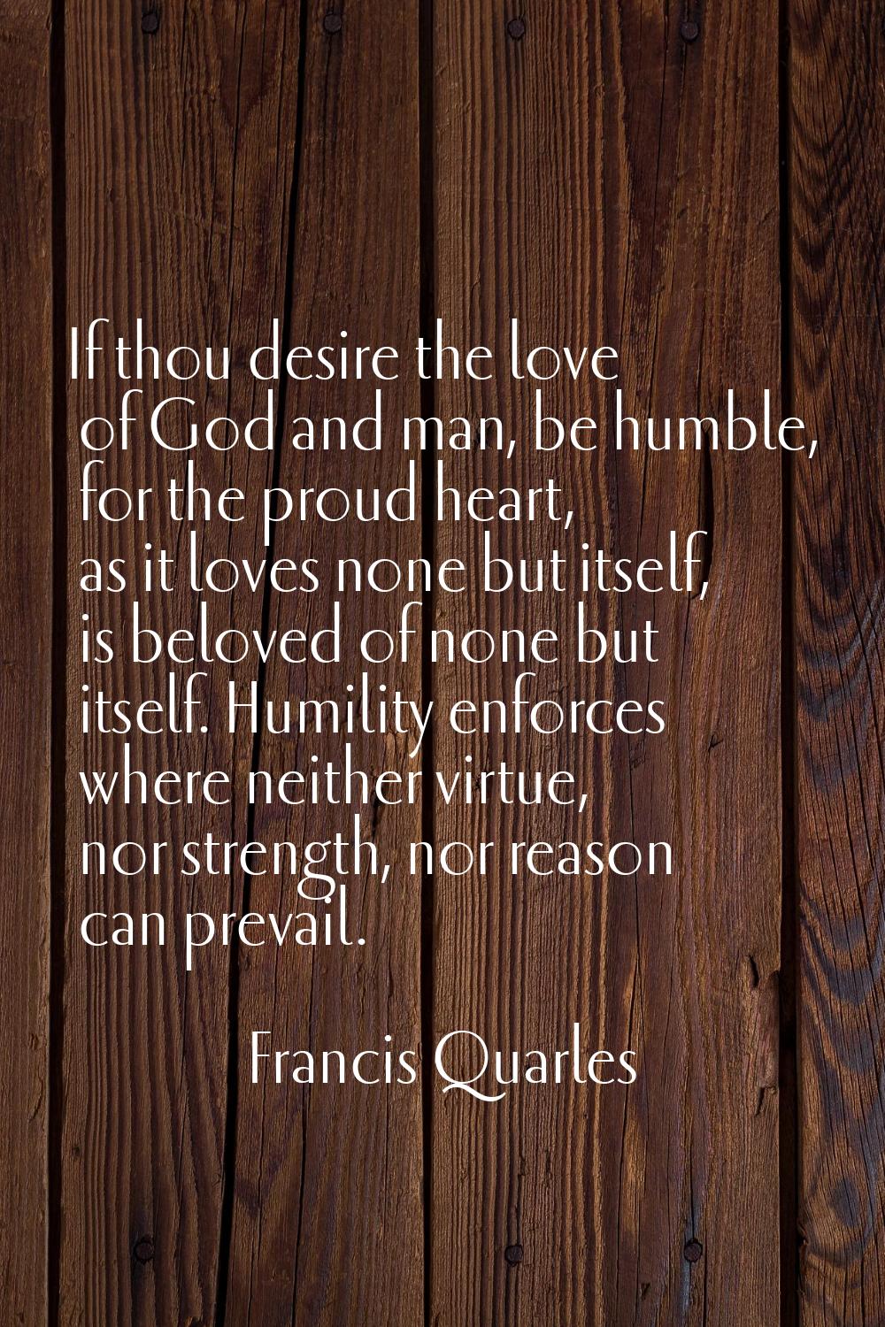 If thou desire the love of God and man, be humble, for the proud heart, as it loves none but itself