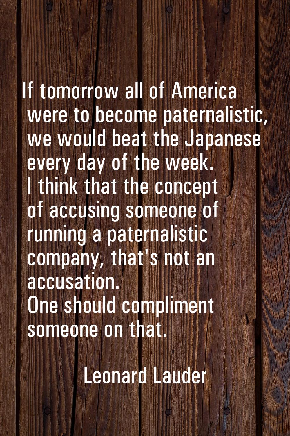 If tomorrow all of America were to become paternalistic, we would beat the Japanese every day of th