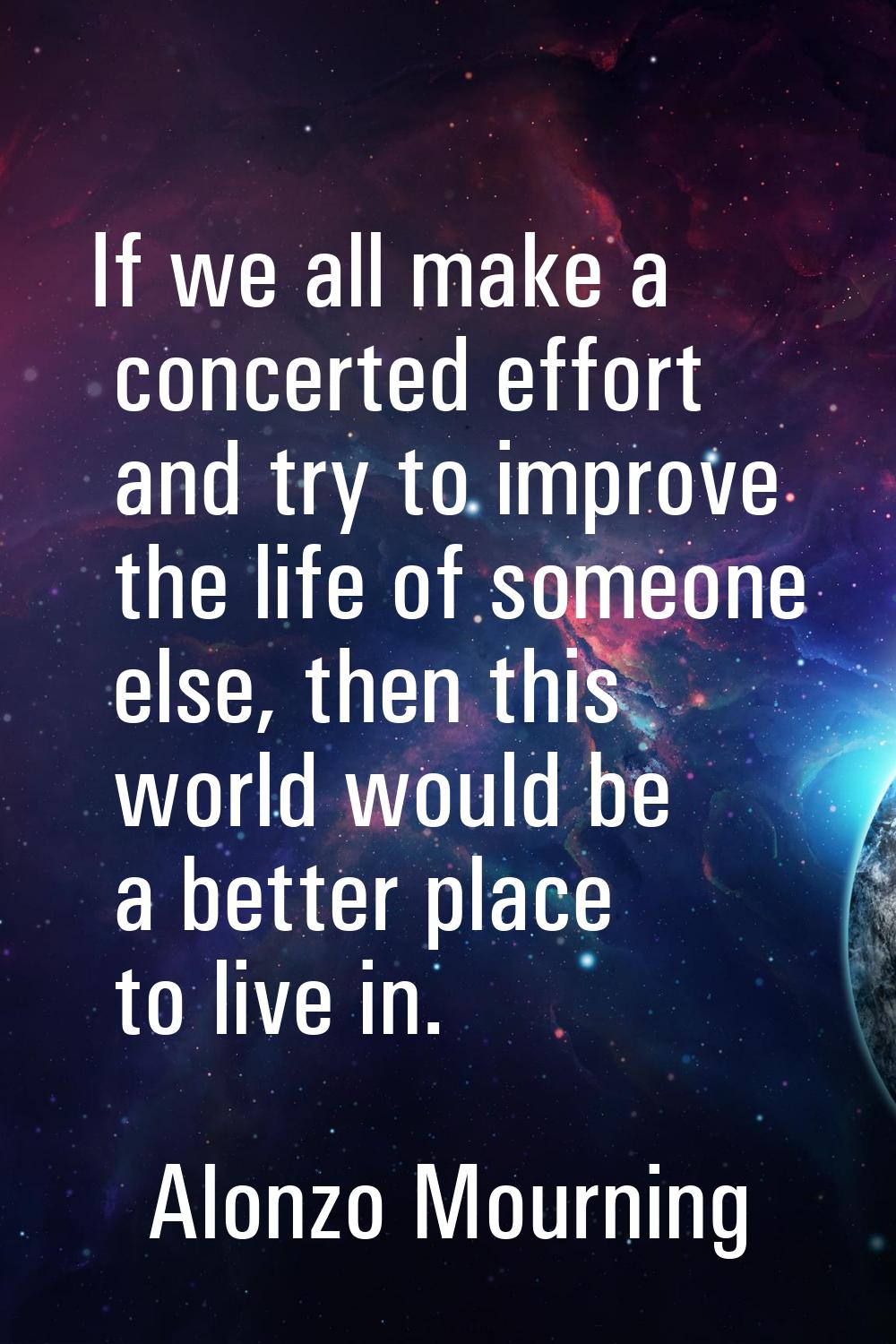 If we all make a concerted effort and try to improve the life of someone else, then this world woul