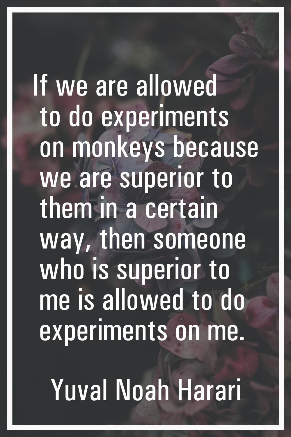 If we are allowed to do experiments on monkeys because we are superior to them in a certain way, th