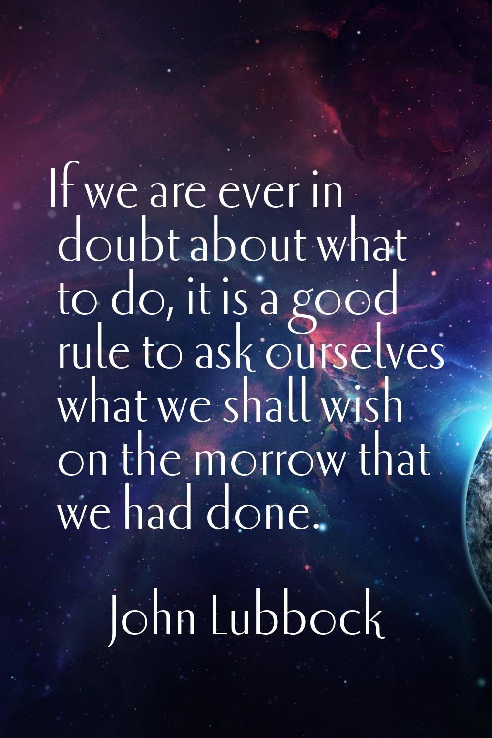 If we are ever in doubt about what to do, it is a good rule to ask ourselves what we shall wish on 