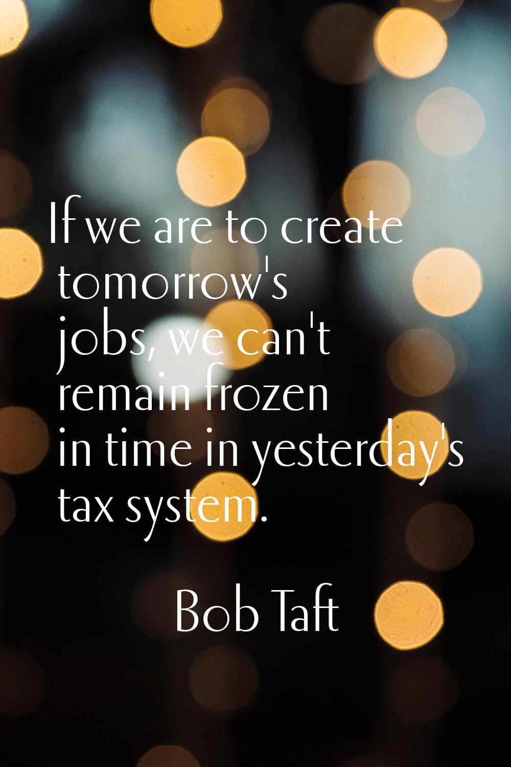 If we are to create tomorrow's jobs, we can't remain frozen in time in yesterday's tax system.