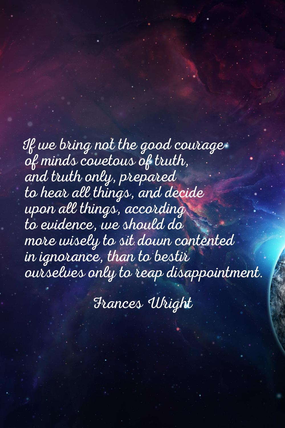 If we bring not the good courage of minds covetous of truth, and truth only, prepared to hear all t