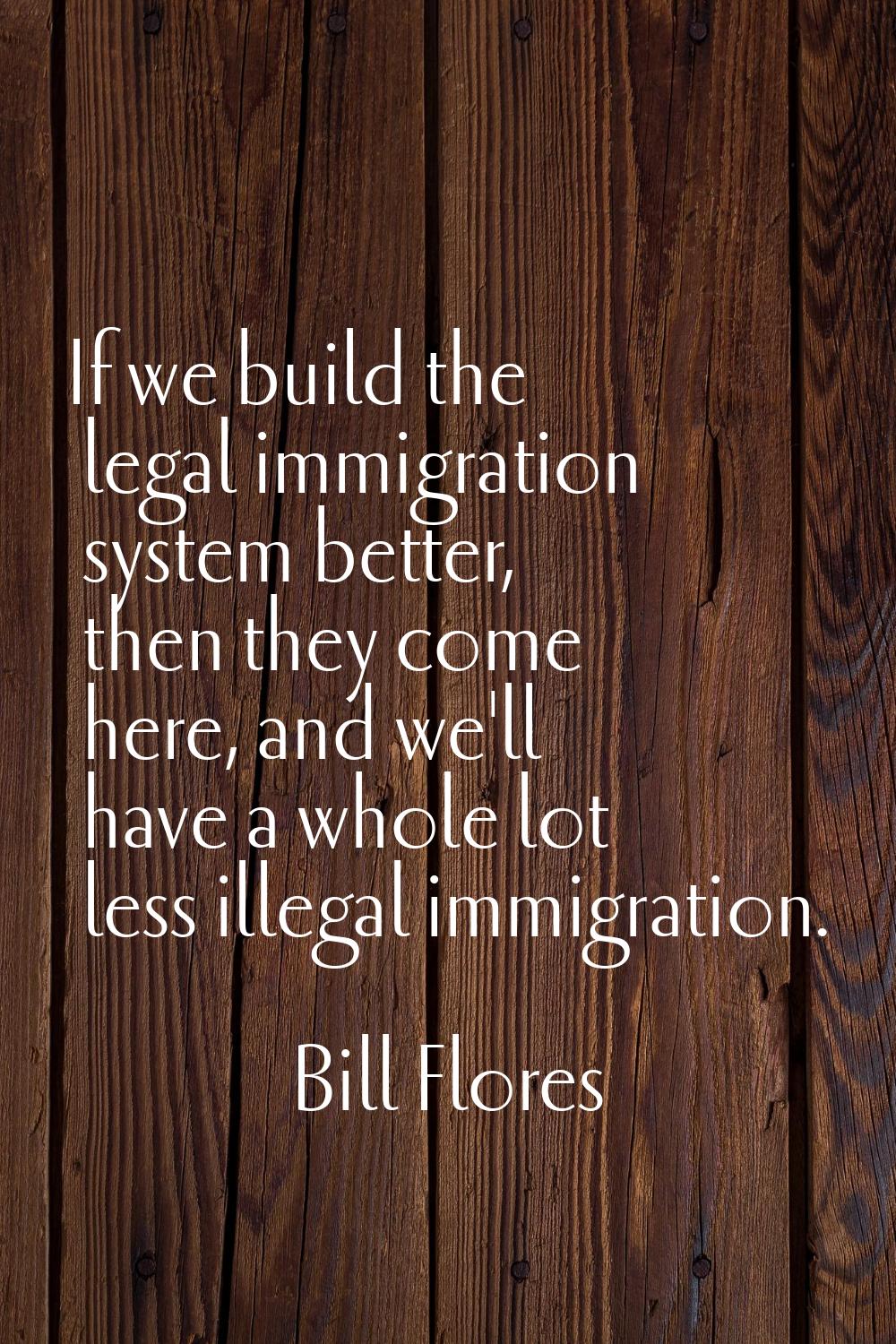 If we build the legal immigration system better, then they come here, and we'll have a whole lot le