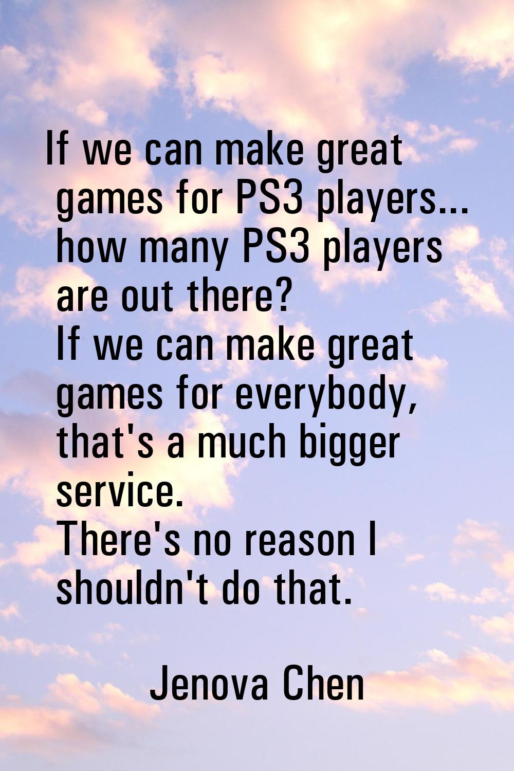 If we can make great games for PS3 players... how many PS3 players are out there? If we can make gr