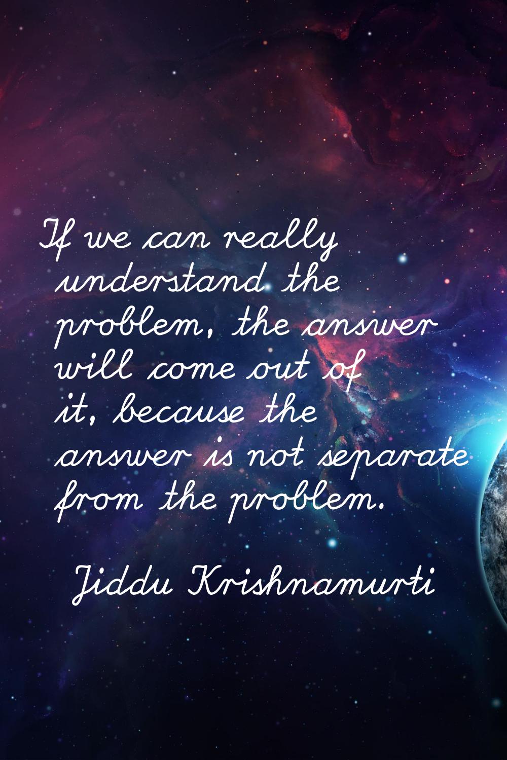 If we can really understand the problem, the answer will come out of it, because the answer is not 