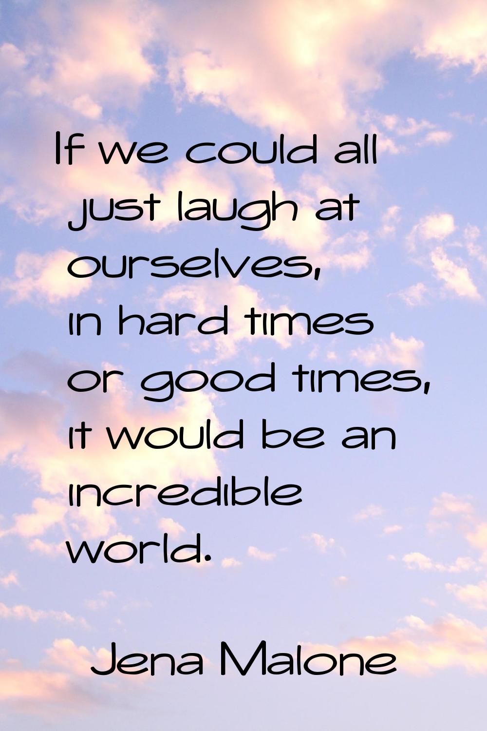If we could all just laugh at ourselves, in hard times or good times, it would be an incredible wor