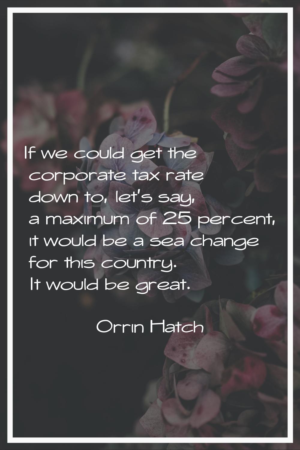 If we could get the corporate tax rate down to, let's say, a maximum of 25 percent, it would be a s