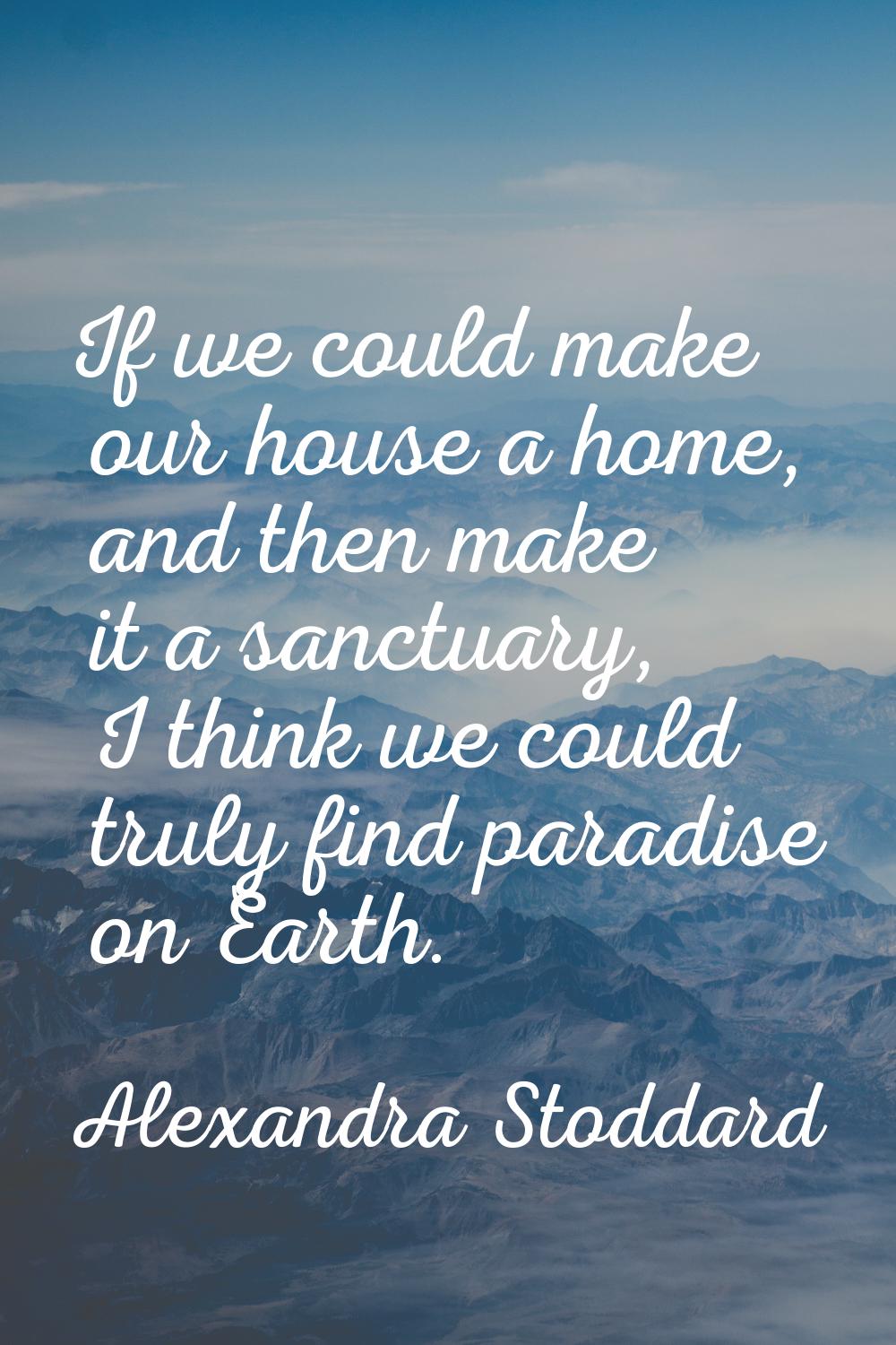 If we could make our house a home, and then make it a sanctuary, I think we could truly find paradi