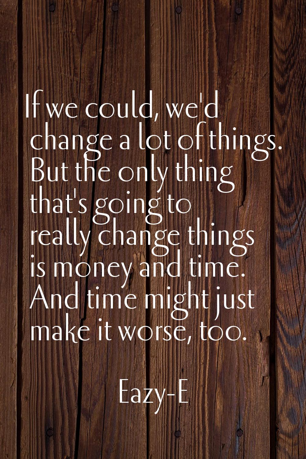 If we could, we'd change a lot of things. But the only thing that's going to really change things i